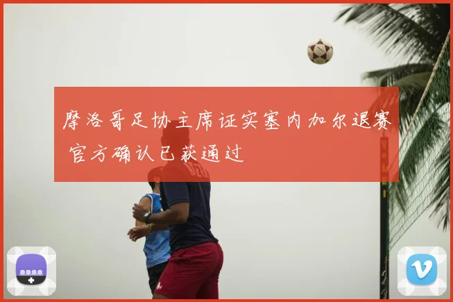 摩洛哥足协主席证实塞内加尔退赛 官方确认已获通过