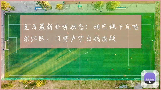 皇马最新合练动态：姆巴佩卡瓦哈尔归队，门将卢宁出战成疑