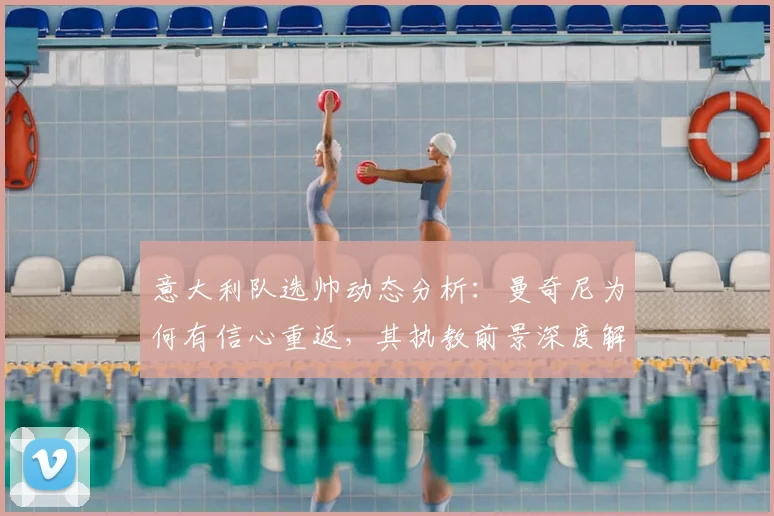 意大利队选帅动态分析:曼奇尼为何有信心重返,其执教前景深度解读