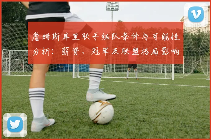 詹姆斯库里联手组队条件与可能性分析:薪资、冠军及联盟格局影响