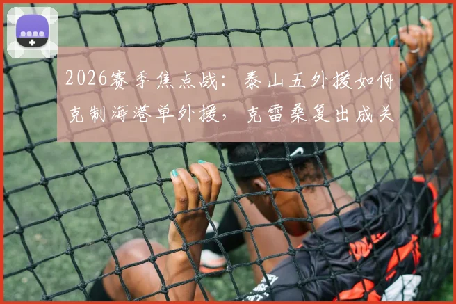 2026赛季焦点战：泰山五外援如何克制海港单外援，克雷桑复出成关键，傅欢首发引关注