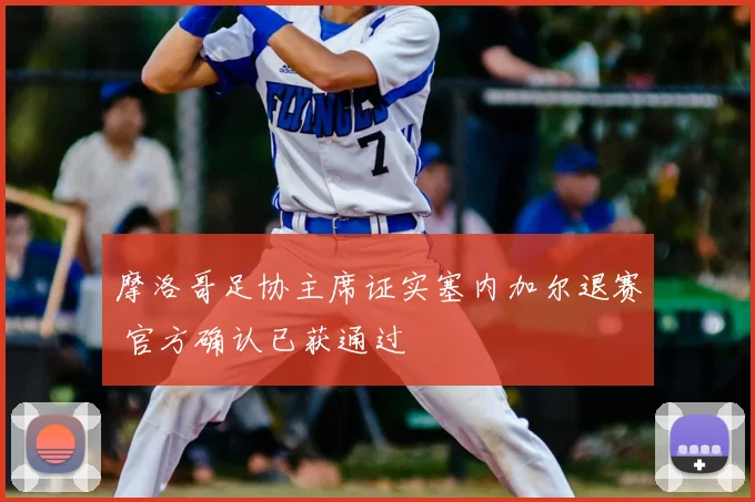 摩洛哥足协主席证实塞内加尔退赛 官方确认已获通过